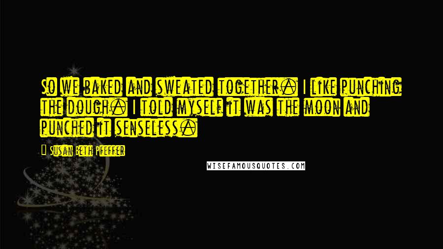 Susan Beth Pfeffer Quotes: So we baked and sweated together. I like punching the dough. I told myself it was the moon and punched it senseless.