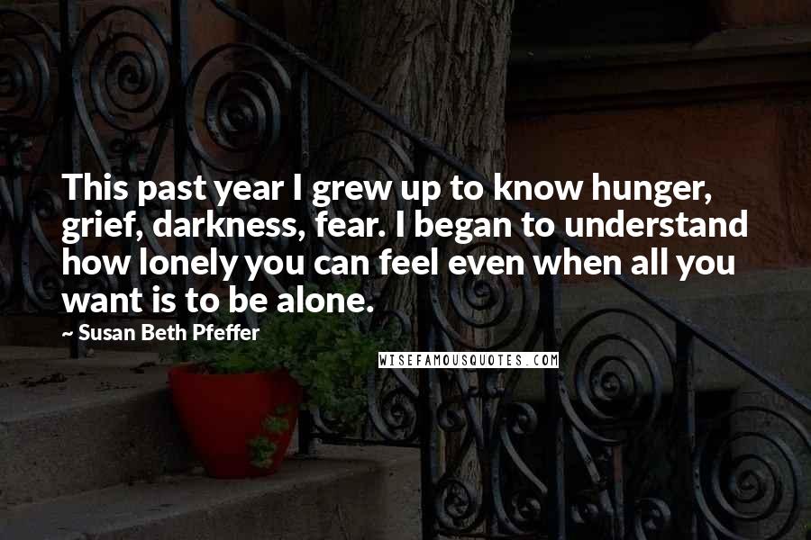 Susan Beth Pfeffer Quotes: This past year I grew up to know hunger, grief, darkness, fear. I began to understand how lonely you can feel even when all you want is to be alone.