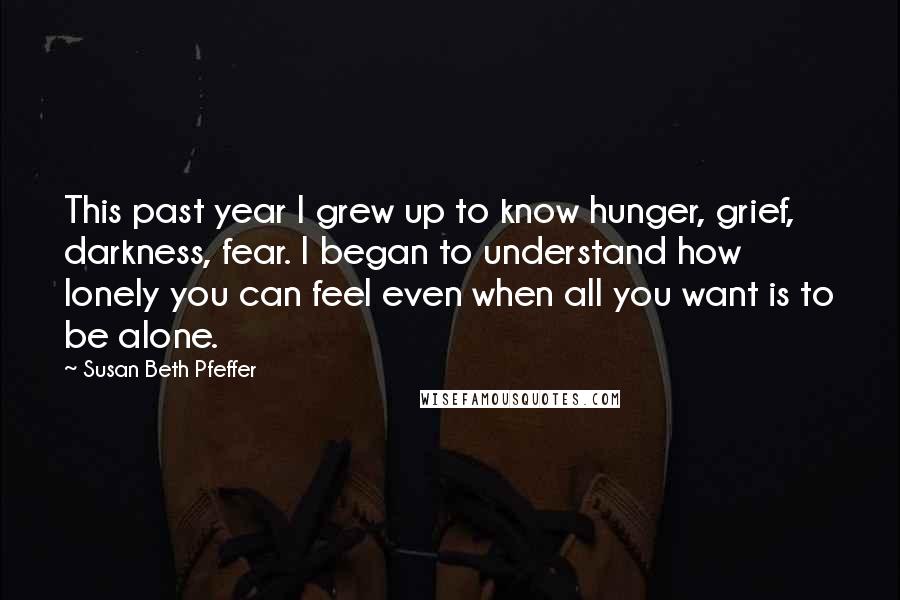 Susan Beth Pfeffer Quotes: This past year I grew up to know hunger, grief, darkness, fear. I began to understand how lonely you can feel even when all you want is to be alone.