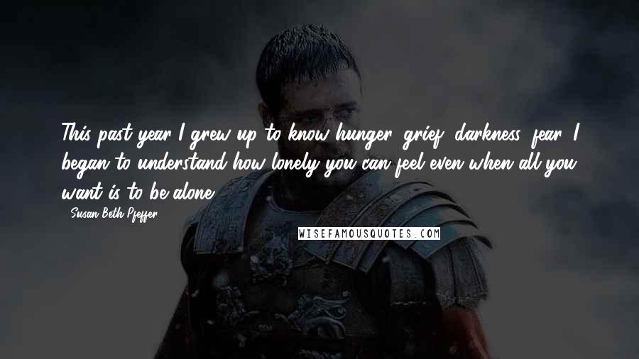 Susan Beth Pfeffer Quotes: This past year I grew up to know hunger, grief, darkness, fear. I began to understand how lonely you can feel even when all you want is to be alone.