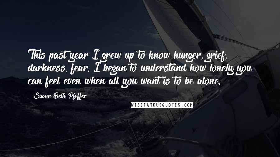 Susan Beth Pfeffer Quotes: This past year I grew up to know hunger, grief, darkness, fear. I began to understand how lonely you can feel even when all you want is to be alone.