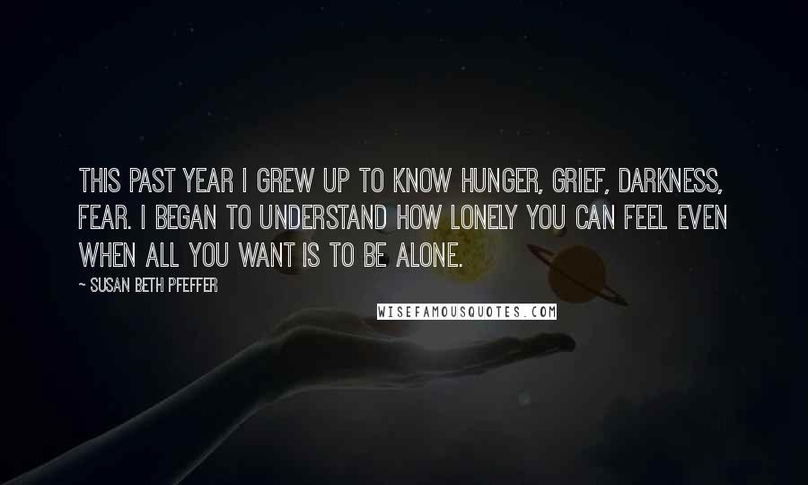 Susan Beth Pfeffer Quotes: This past year I grew up to know hunger, grief, darkness, fear. I began to understand how lonely you can feel even when all you want is to be alone.