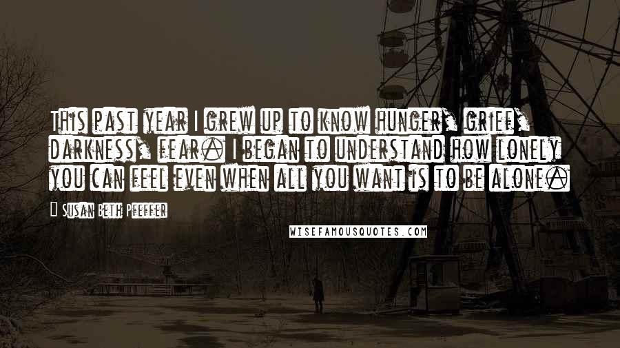 Susan Beth Pfeffer Quotes: This past year I grew up to know hunger, grief, darkness, fear. I began to understand how lonely you can feel even when all you want is to be alone.