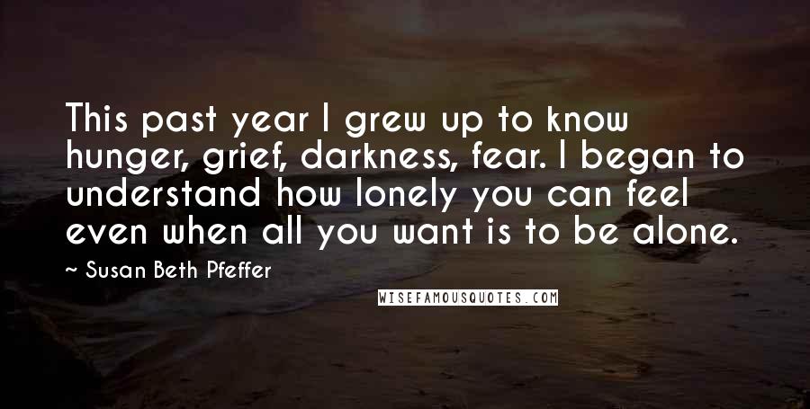 Susan Beth Pfeffer Quotes: This past year I grew up to know hunger, grief, darkness, fear. I began to understand how lonely you can feel even when all you want is to be alone.