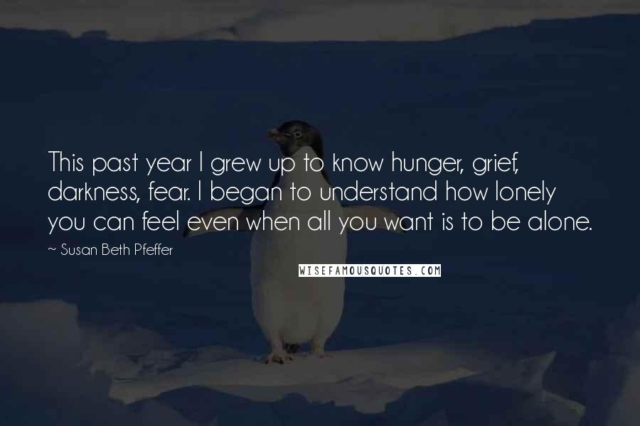 Susan Beth Pfeffer Quotes: This past year I grew up to know hunger, grief, darkness, fear. I began to understand how lonely you can feel even when all you want is to be alone.