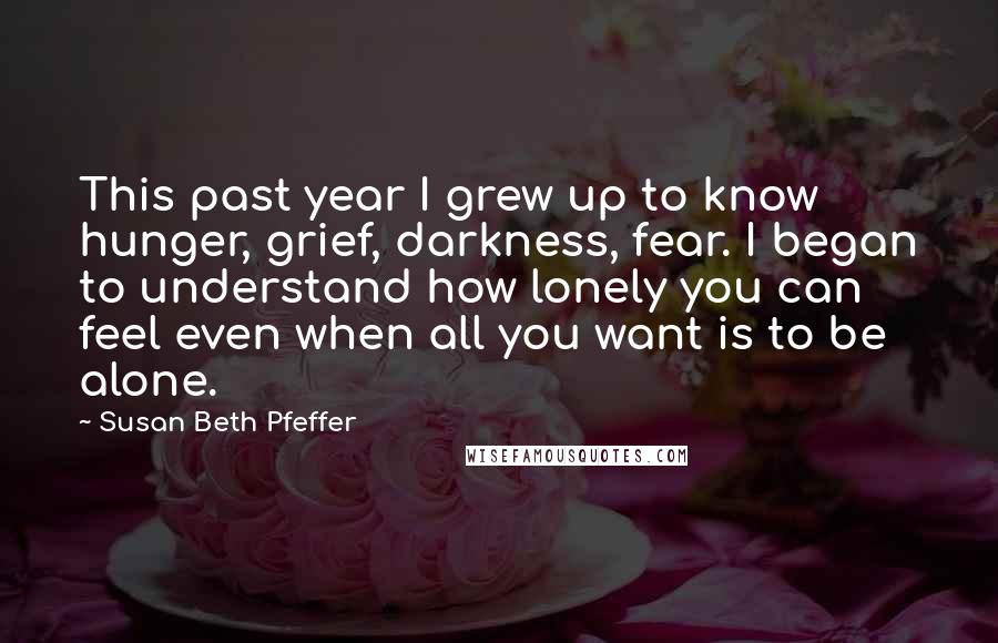 Susan Beth Pfeffer Quotes: This past year I grew up to know hunger, grief, darkness, fear. I began to understand how lonely you can feel even when all you want is to be alone.