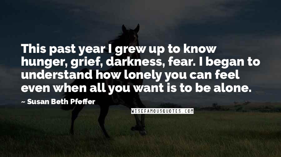 Susan Beth Pfeffer Quotes: This past year I grew up to know hunger, grief, darkness, fear. I began to understand how lonely you can feel even when all you want is to be alone.