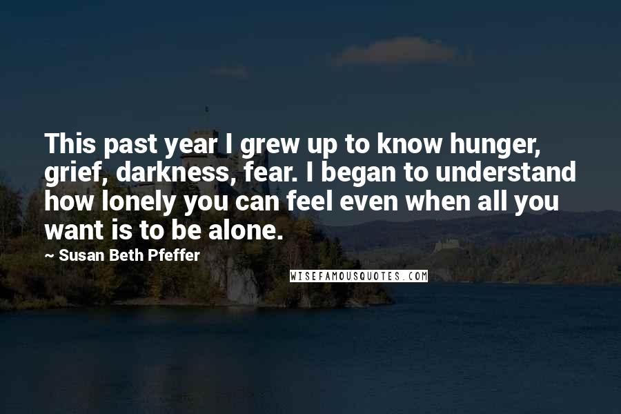 Susan Beth Pfeffer Quotes: This past year I grew up to know hunger, grief, darkness, fear. I began to understand how lonely you can feel even when all you want is to be alone.