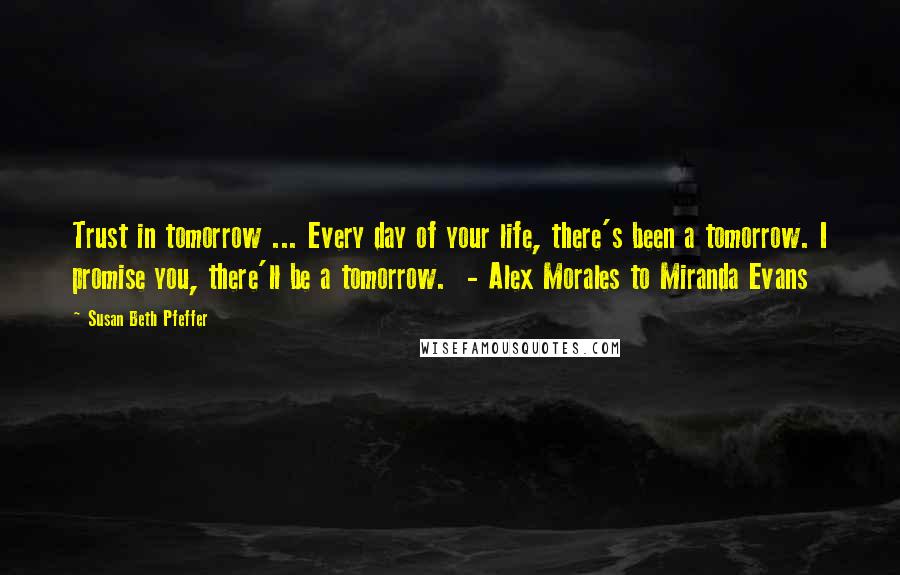 Susan Beth Pfeffer Quotes: Trust in tomorrow ... Every day of your life, there's been a tomorrow. I promise you, there'll be a tomorrow. - Alex Morales to Miranda Evans