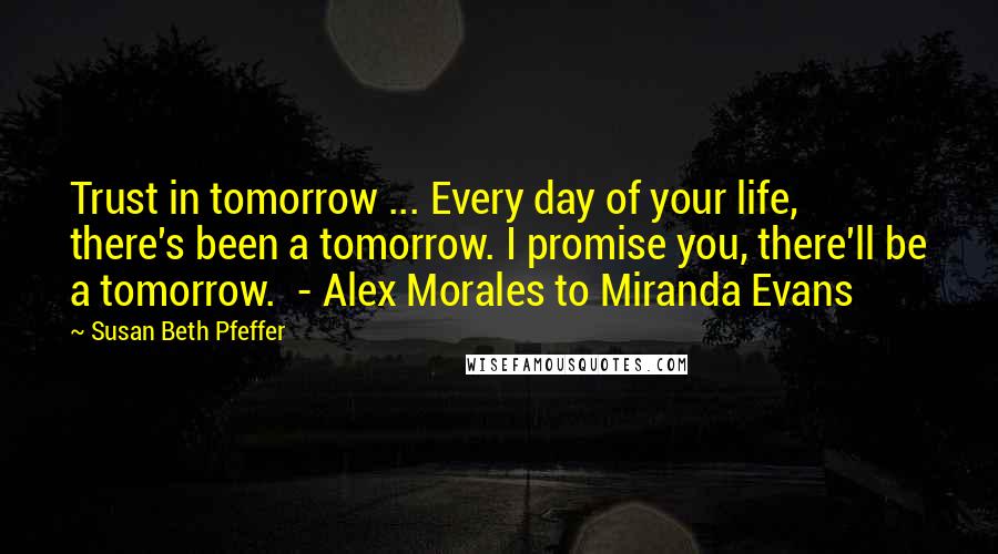 Susan Beth Pfeffer Quotes: Trust in tomorrow ... Every day of your life, there's been a tomorrow. I promise you, there'll be a tomorrow. - Alex Morales to Miranda Evans