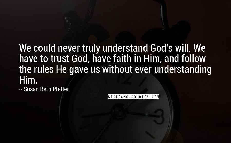 Susan Beth Pfeffer Quotes: We could never truly understand God's will. We have to trust God, have faith in Him, and follow the rules He gave us without ever understanding Him.