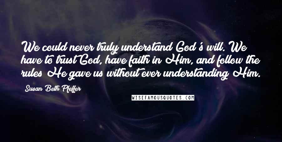 Susan Beth Pfeffer Quotes: We could never truly understand God's will. We have to trust God, have faith in Him, and follow the rules He gave us without ever understanding Him.