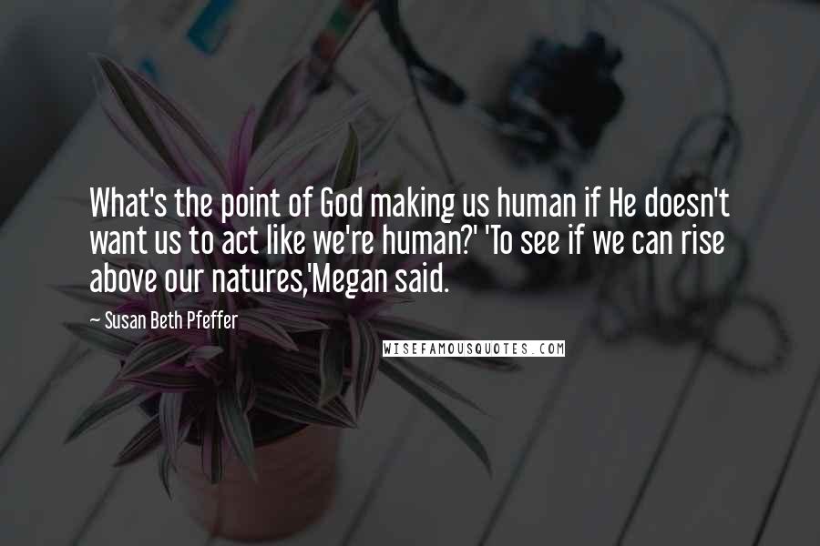 Susan Beth Pfeffer Quotes: What's the point of God making us human if He doesn't want us to act like we're human?' 'To see if we can rise above our natures,'Megan said.