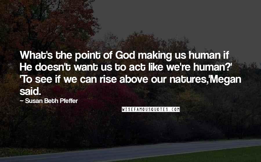 Susan Beth Pfeffer Quotes: What's the point of God making us human if He doesn't want us to act like we're human?' 'To see if we can rise above our natures,'Megan said.