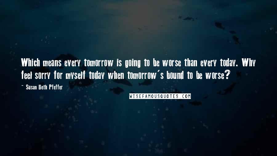 Susan Beth Pfeffer Quotes: Which means every tomorrow is going to be worse than every today. Why feel sorry for myself today when tomorrow's bound to be worse?