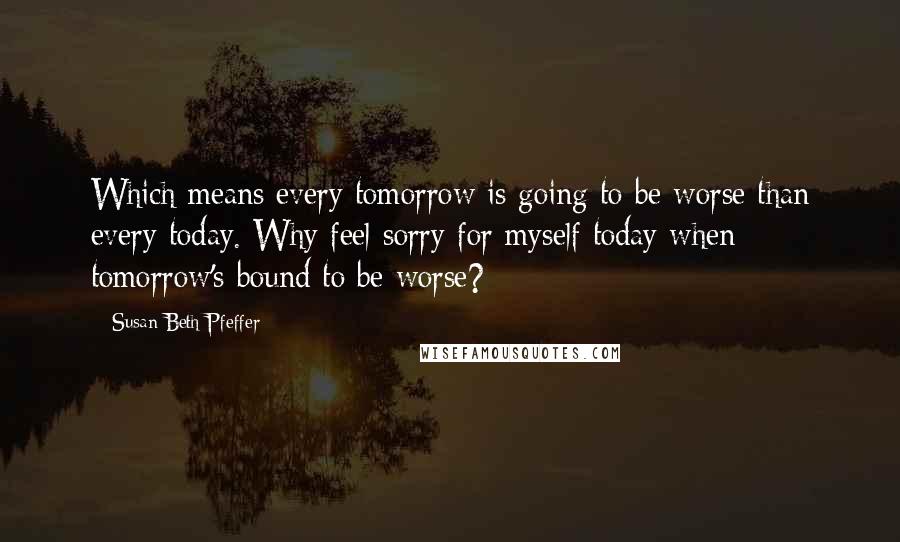 Susan Beth Pfeffer Quotes: Which means every tomorrow is going to be worse than every today. Why feel sorry for myself today when tomorrow's bound to be worse?