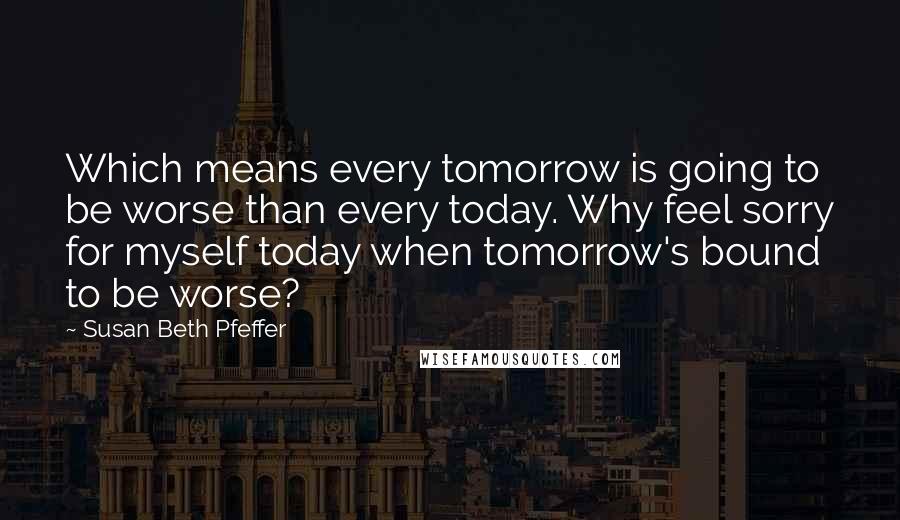 Susan Beth Pfeffer Quotes: Which means every tomorrow is going to be worse than every today. Why feel sorry for myself today when tomorrow's bound to be worse?