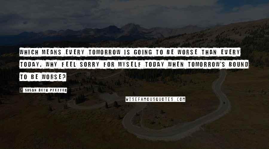 Susan Beth Pfeffer Quotes: Which means every tomorrow is going to be worse than every today. Why feel sorry for myself today when tomorrow's bound to be worse?