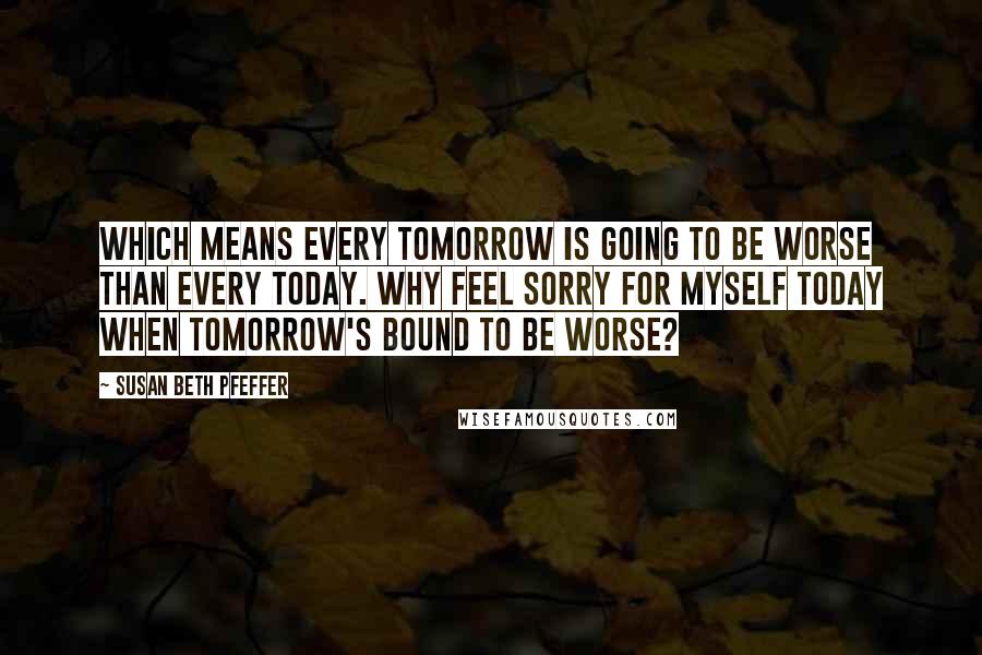 Susan Beth Pfeffer Quotes: Which means every tomorrow is going to be worse than every today. Why feel sorry for myself today when tomorrow's bound to be worse?