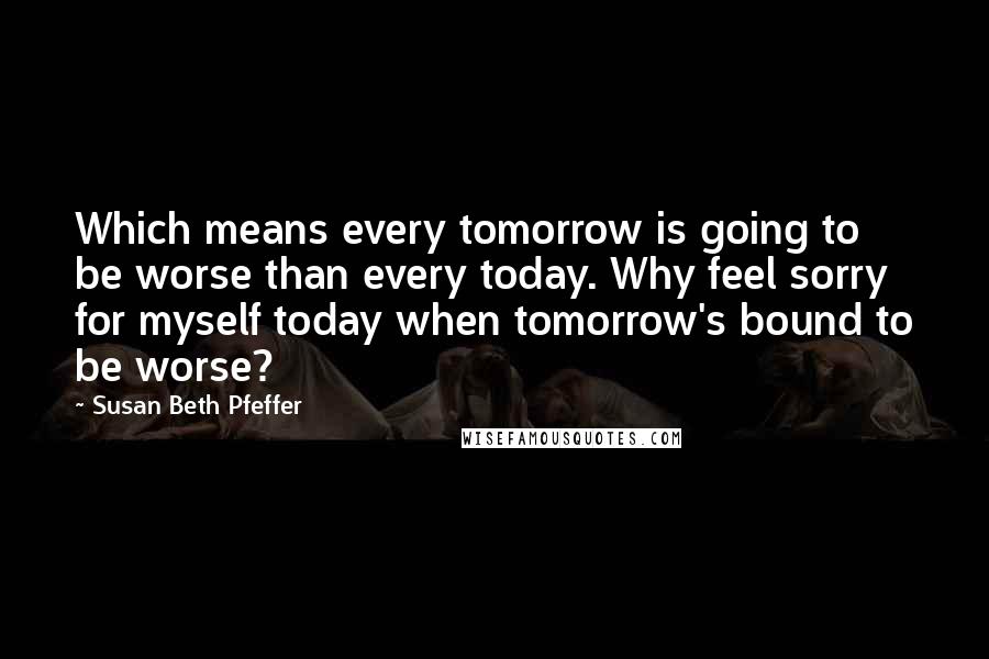 Susan Beth Pfeffer Quotes: Which means every tomorrow is going to be worse than every today. Why feel sorry for myself today when tomorrow's bound to be worse?