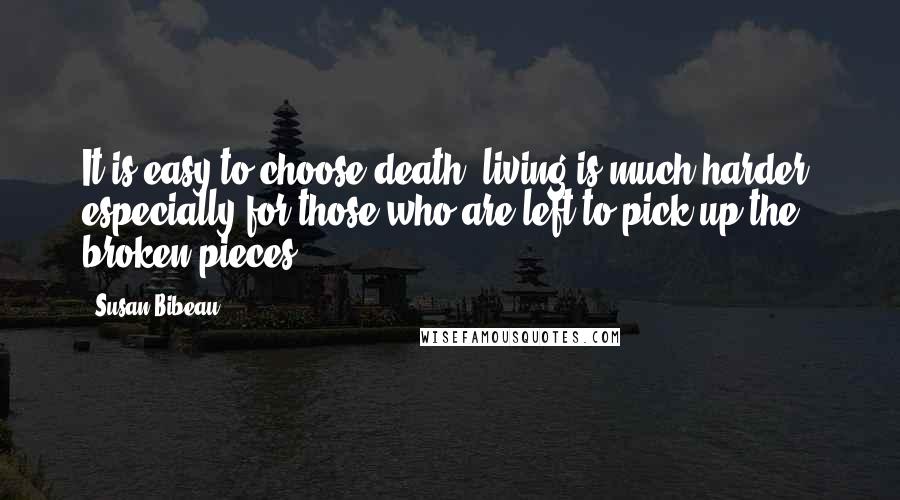 Susan Bibeau Quotes: It is easy to choose death, living is much harder, especially for those who are left to pick up the broken pieces.