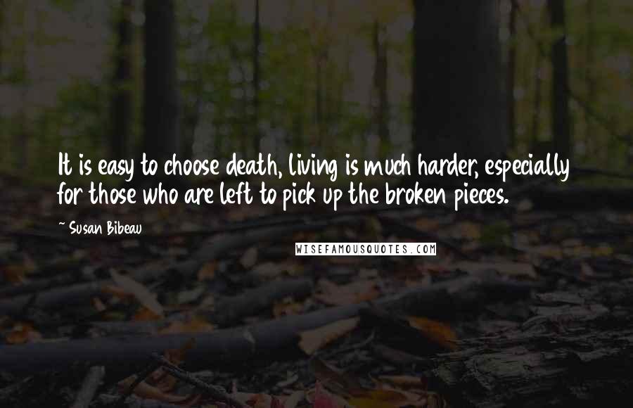 Susan Bibeau Quotes: It is easy to choose death, living is much harder, especially for those who are left to pick up the broken pieces.