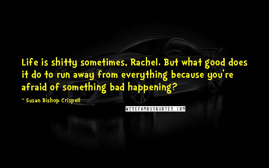Susan Bishop Crispell Quotes: Life is shitty sometimes, Rachel. But what good does it do to run away from everything because you're afraid of something bad happening?