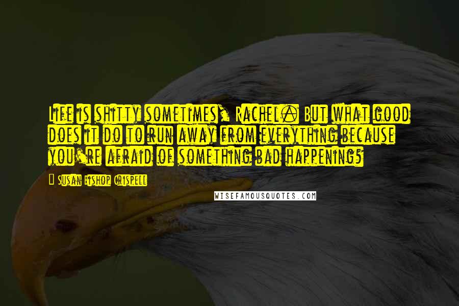 Susan Bishop Crispell Quotes: Life is shitty sometimes, Rachel. But what good does it do to run away from everything because you're afraid of something bad happening?