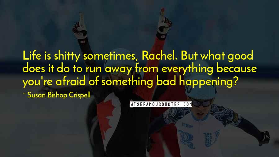 Susan Bishop Crispell Quotes: Life is shitty sometimes, Rachel. But what good does it do to run away from everything because you're afraid of something bad happening?