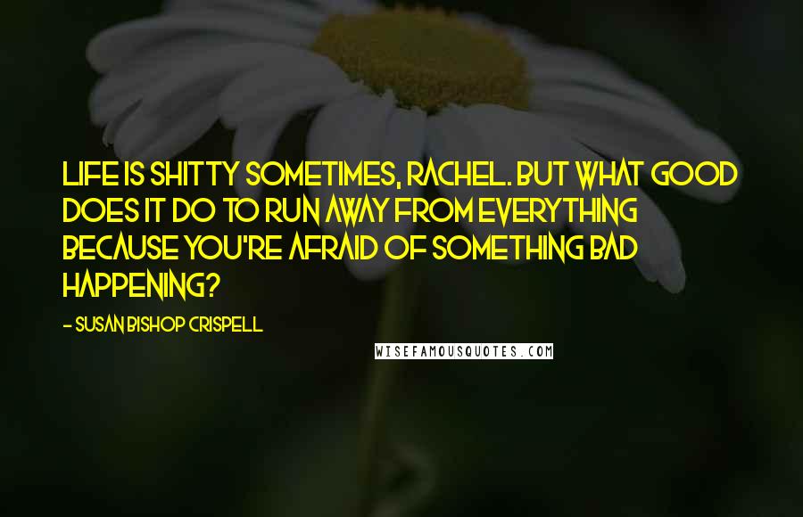 Susan Bishop Crispell Quotes: Life is shitty sometimes, Rachel. But what good does it do to run away from everything because you're afraid of something bad happening?