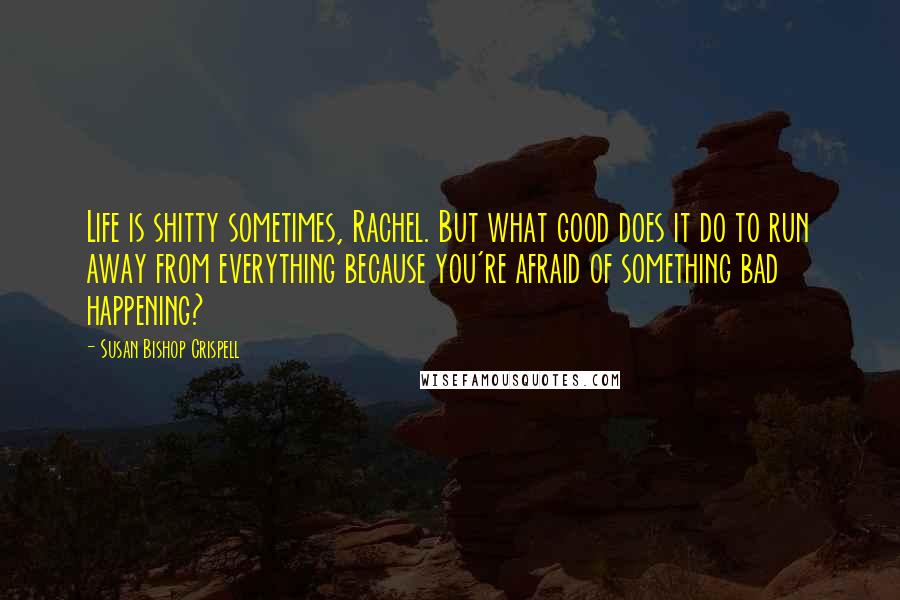 Susan Bishop Crispell Quotes: Life is shitty sometimes, Rachel. But what good does it do to run away from everything because you're afraid of something bad happening?