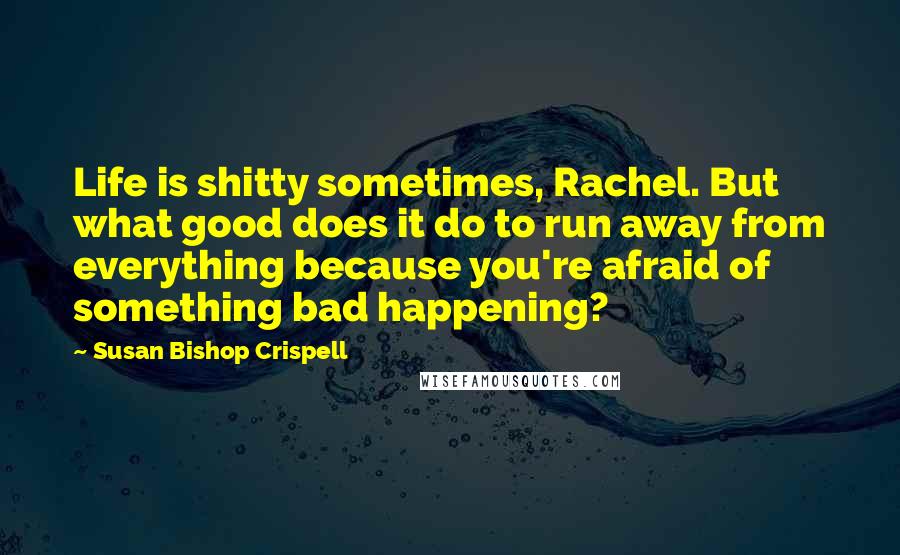 Susan Bishop Crispell Quotes: Life is shitty sometimes, Rachel. But what good does it do to run away from everything because you're afraid of something bad happening?