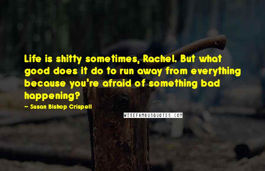 Susan Bishop Crispell Quotes: Life is shitty sometimes, Rachel. But what good does it do to run away from everything because you're afraid of something bad happening?