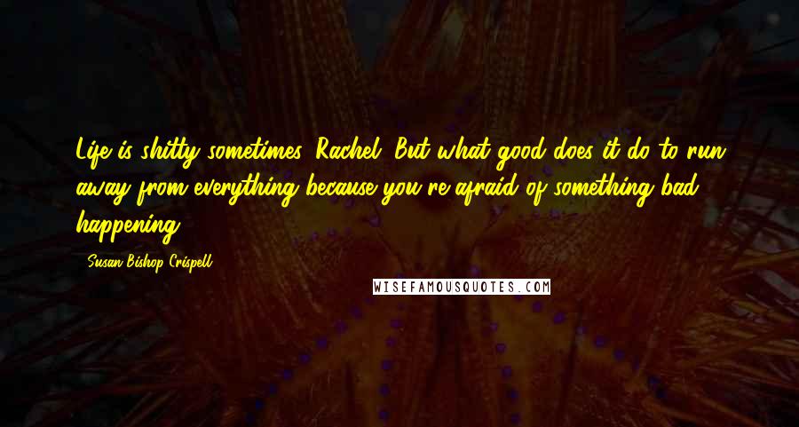 Susan Bishop Crispell Quotes: Life is shitty sometimes, Rachel. But what good does it do to run away from everything because you're afraid of something bad happening?