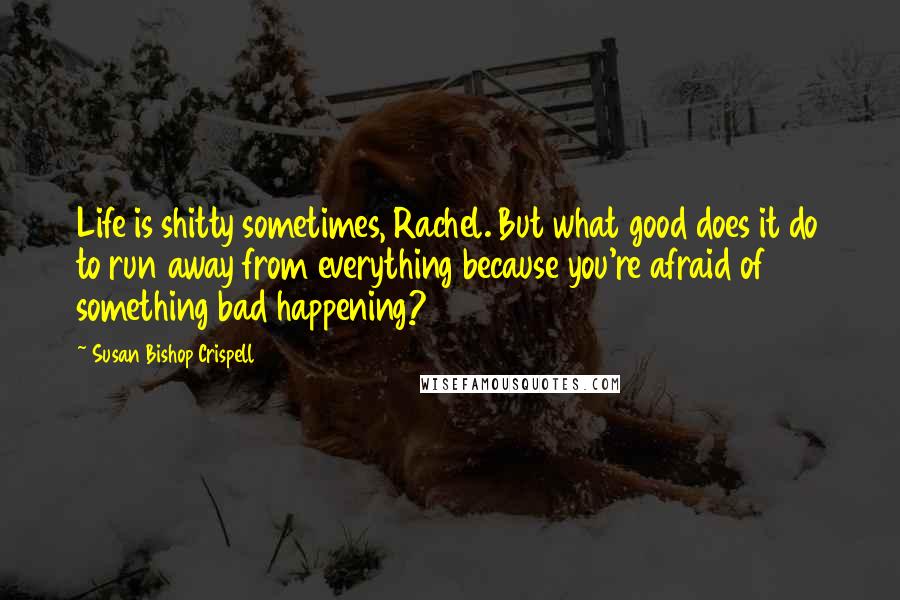 Susan Bishop Crispell Quotes: Life is shitty sometimes, Rachel. But what good does it do to run away from everything because you're afraid of something bad happening?