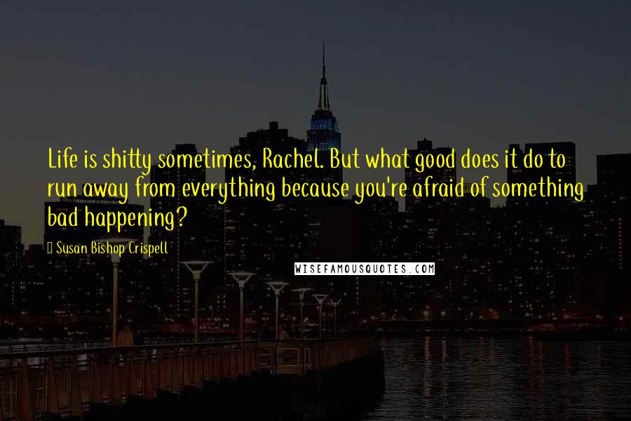 Susan Bishop Crispell Quotes: Life is shitty sometimes, Rachel. But what good does it do to run away from everything because you're afraid of something bad happening?