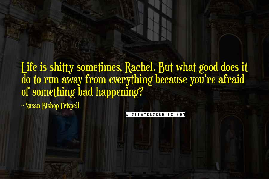 Susan Bishop Crispell Quotes: Life is shitty sometimes, Rachel. But what good does it do to run away from everything because you're afraid of something bad happening?