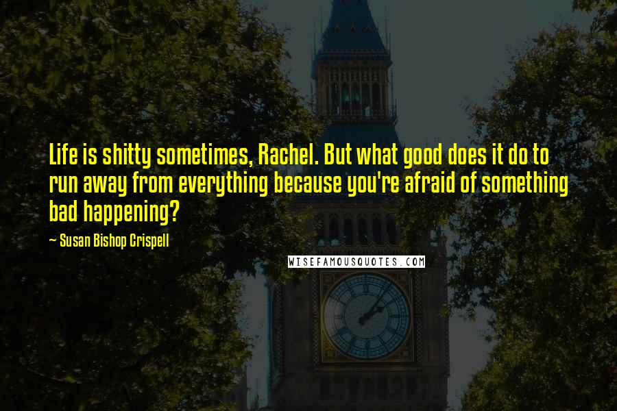 Susan Bishop Crispell Quotes: Life is shitty sometimes, Rachel. But what good does it do to run away from everything because you're afraid of something bad happening?