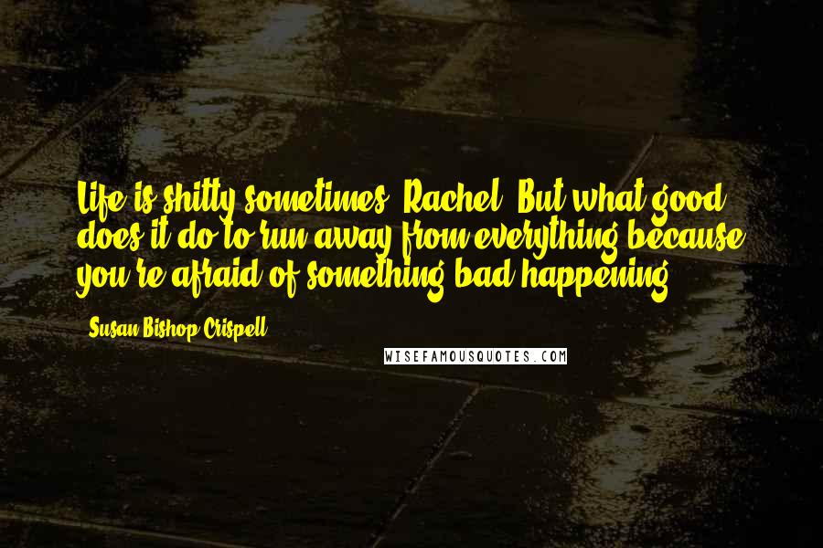 Susan Bishop Crispell Quotes: Life is shitty sometimes, Rachel. But what good does it do to run away from everything because you're afraid of something bad happening?