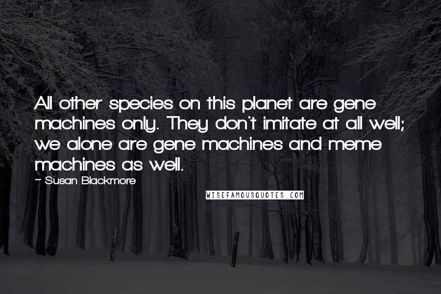 Susan Blackmore Quotes: All other species on this planet are gene machines only. They don't imitate at all well; we alone are gene machines and meme machines as well.