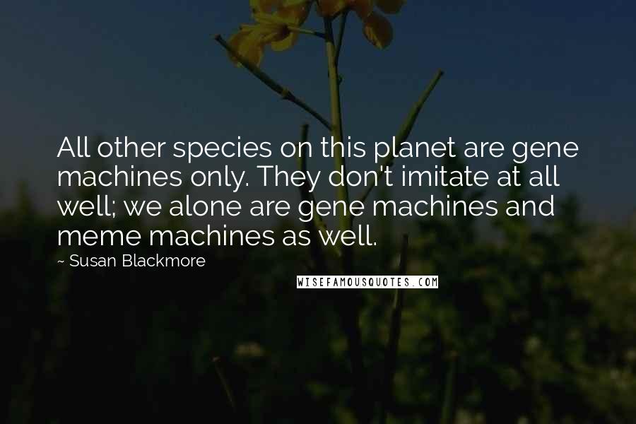 Susan Blackmore Quotes: All other species on this planet are gene machines only. They don't imitate at all well; we alone are gene machines and meme machines as well.