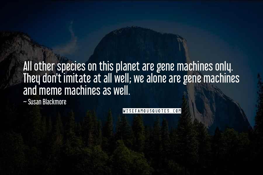 Susan Blackmore Quotes: All other species on this planet are gene machines only. They don't imitate at all well; we alone are gene machines and meme machines as well.