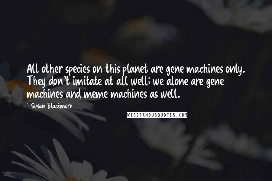 Susan Blackmore Quotes: All other species on this planet are gene machines only. They don't imitate at all well; we alone are gene machines and meme machines as well.