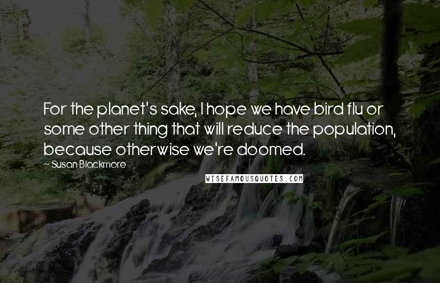 Susan Blackmore Quotes: For the planet's sake, I hope we have bird flu or some other thing that will reduce the population, because otherwise we're doomed.