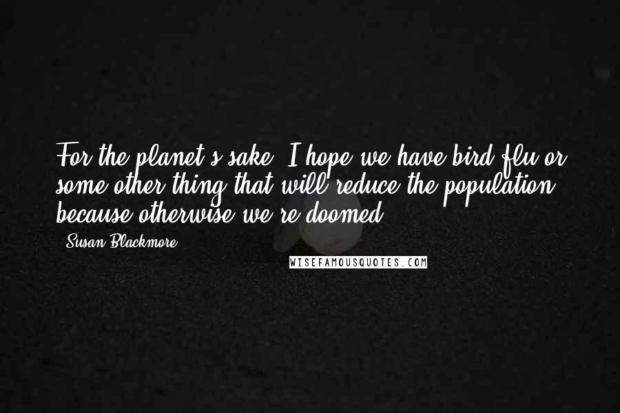 Susan Blackmore Quotes: For the planet's sake, I hope we have bird flu or some other thing that will reduce the population, because otherwise we're doomed.