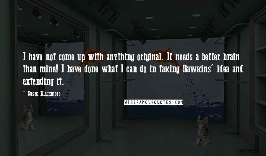 Susan Blackmore Quotes: I have not come up with anything original. It needs a better brain than mine! I have done what I can do in taking Dawkins' idea and extending it.