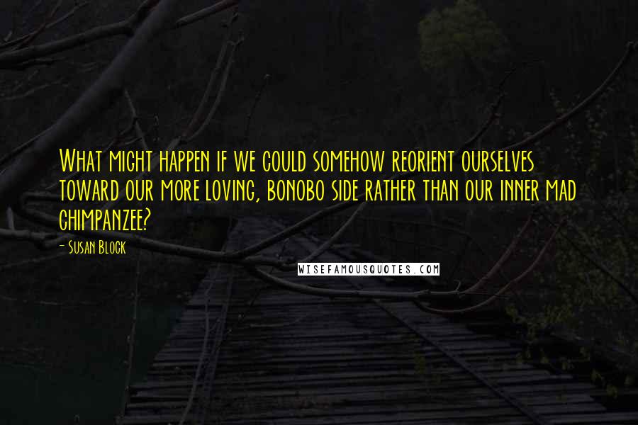 Susan Block Quotes: What might happen if we could somehow reorient ourselves toward our more loving, bonobo side rather than our inner mad chimpanzee?