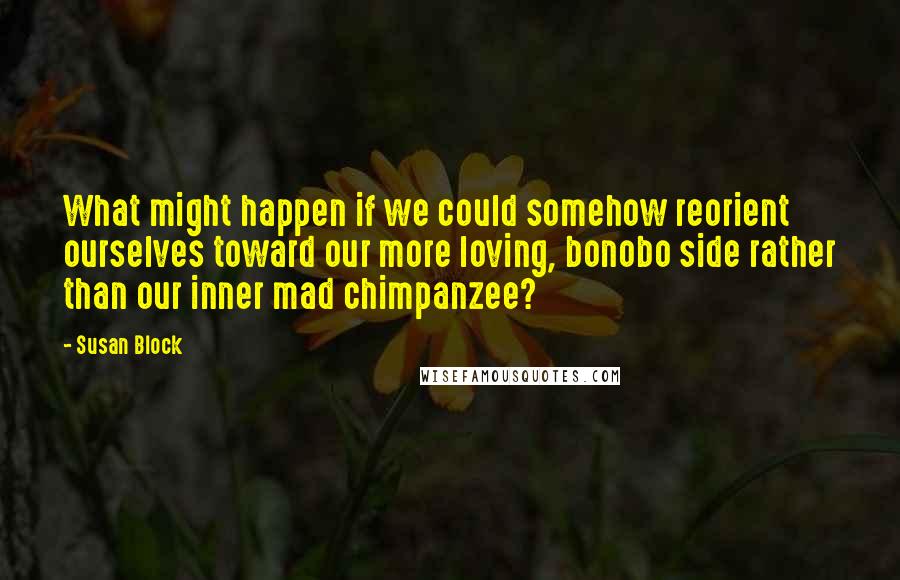 Susan Block Quotes: What might happen if we could somehow reorient ourselves toward our more loving, bonobo side rather than our inner mad chimpanzee?