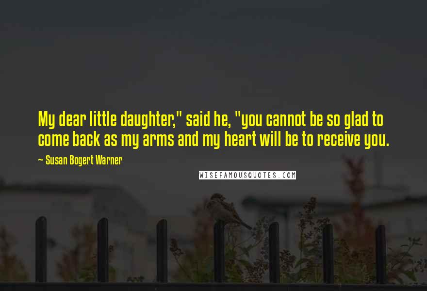 Susan Bogert Warner Quotes: My dear little daughter," said he, "you cannot be so glad to come back as my arms and my heart will be to receive you.