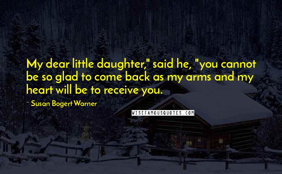 Susan Bogert Warner Quotes: My dear little daughter," said he, "you cannot be so glad to come back as my arms and my heart will be to receive you.